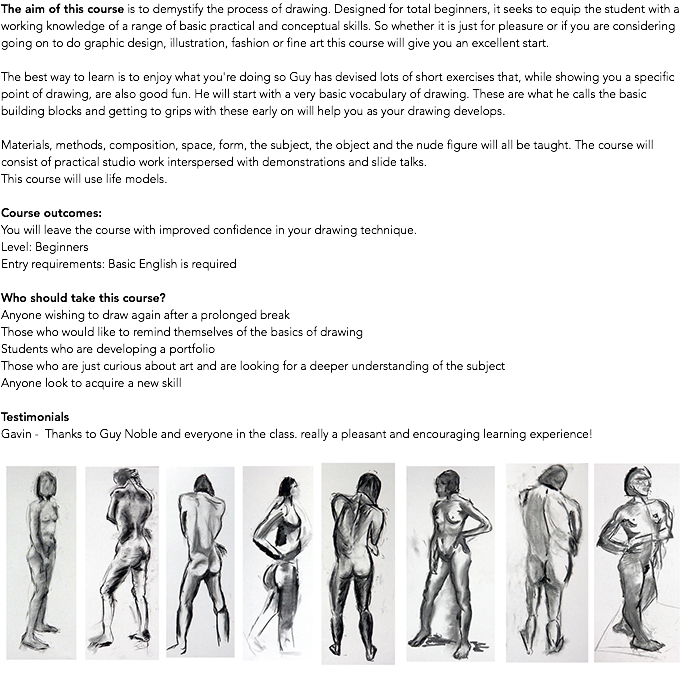 The aim of this course is to demystify the process of drawing. Designed for total beginners, it seeks to equip the student with a working knowledge of a range of basic practical and conceptual skills. So whether it is just for pleasure or if you are considering going on to do graphic design, illustration, fashion or fine art this course will give you an excellent start. The best way to learn is to enjoy what you're doing so Guy has devised lots of short exercises that, while showing you a specific point of drawing, are also good fun. He will start with a very basic vocabulary of drawing. These are what he calls the basic building blocks and getting to grips with these early on will help you as your drawing develops. Materials, methods, composition, space, form, the subject, the object and the nude figure will all be taught. The course will consist of practical studio work interspersed with demonstrations and slide talks. This course will use life models. Course outcomes: You will leave the course with improved confidence in your drawing technique. Level: Beginners Entry requirements: Basic English is required Who should take this course? Anyone wishing to draw again after a prolonged break Those who would like to remind themselves of the basics of drawing Students who are developing a portfolio Those who are just curious about art and are looking for a deeper understanding of the subject Anyone look to acquire a new skill Testimonials Gavin - Thanks to Guy Noble and everyone in the class. really a pleasant and encouraging learning experience! ﷯