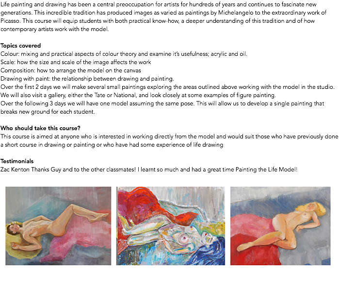 Life painting and drawing has been a central preoccupation for artists for hundreds of years and continues to fascinate new generations. This incredible tradition has produced images as varied as paintings by Michelangelo to the extraordinary work of Picasso. This course will equip students with both practical know-how, a deeper understanding of this tradition and of how contemporary artists work with the model. Topics covered Colour: mixing and practical aspects of colour theory and examine it’s usefulness; acrylic and oil. Scale: how the size and scale of the image affects the work Composition: how to arrange the model on the canvas Drawing with paint: the relationship between drawing and painting. Over the first 2 days we will make several small paintings exploring the areas outlined above working with the model in the studio. We will also visit a gallery, either the Tate or National, and look closely at some examples of figure painting. Over the following 3 days we will have one model assuming the same pose. This will allow us to develop a single painting that breaks new ground for each student. Who should take this course? This course is aimed at anyone who is interested in working directly from the model and would suit those who have previously done a short course in drawing or painting or who have had some experience of life drawing Testimonials Zac Kenton Thanks Guy and to the other classmates! I learnt so much and had a great time Painting the Life Model! ﷯ 