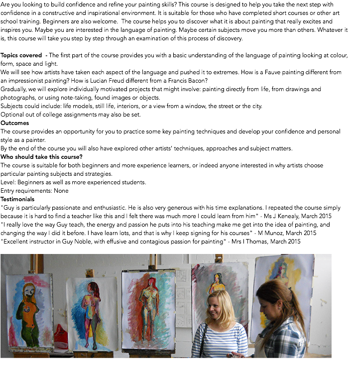 Are you looking to build confidence and refine your painting skills? This course is designed to help you take the next step with confidence in a constructive and inspirational environment. It is suitable for those who have completed short courses or other art school training. Beginners are also welcome. The course helps you to discover what it is about painting that really excites and inspires you. Maybe you are interested in the language of painting. Maybe certain subjects move you more than others. Whatever it is, this course will take you step by step through an examination of this process of discovery. Topics covered - The first part of the course provides you with a basic understanding of the language of painting looking at colour, form, space and light. We will see how artists have taken each aspect of the language and pushed it to extremes. How is a Fauve painting different from an impressionist painting? How is Lucian Freud different from a Francis Bacon? Gradually, we will explore individually motivated projects that might involve: painting directly from life, from drawings and photographs, or using note-taking, found images or objects. Subjects could include: life models, still life, interiors, or a view from a window, the street or the city. Optional out of college assignments may also be set. Outcomes The course provides an opportunity for you to practice some key painting techniques and develop your confidence and personal style as a painter. By the end of the course you will also have explored other artists’ techniques, approaches and subject matters. Who should take this course? The course is suitable for both beginners and more experience learners, or indeed anyone interested in why artists choose particular painting subjects and strategies. Level: Beginners as well as more experienced students. Entry requirements: None Testimonials "Guy is particularly passionate and enthusiastic. He is also very generous with his time explanations. I repeated the course simply because it is hard to find a teacher like this and I felt there was much more I could learn from him" - Ms J Kenealy, March 2015 "I really love the way Guy teach, the energy and passion he puts into his teaching make me get into the idea of painting, and changing the way I did it before. I have learn lots, and that is why I keep signing for his courses" - M Munoz, March 2015 "Excellent instructor in Guy Noble, with effusive and contagious passion for painting" - Mrs I Thomas, March 2015 ﷯ 