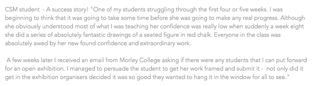 CSM student - A success story! "One of my students struggling through the first four or five weeks. I was beginning to think that it was going to take some time before she was going to make any real progress. Although she obviously understood most of what I was teaching her confidence was really low when suddenly a week eight she did a series of absolutely fantastic drawings of a seated figure in red chalk. Everyone in the class was absolutely awed by her new found confidence and extraordinary work. A few weeks later I received an email from Morley College asking if there were any students that I can put forward for an open exhibition. I managed to persuade the student to get her work framed and submit it - not only did it get in the exhibition organisers decided it was so good they wanted to hang it in the window for all to see."